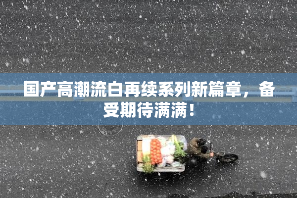 国产高潮流白再续系列新篇章，备受期待满满！
