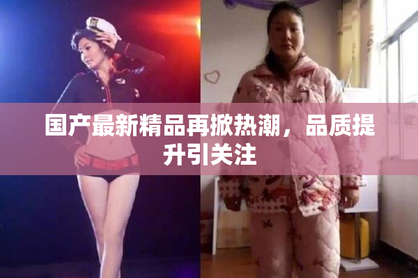 国产最新精品再掀热潮，品质提升引关注