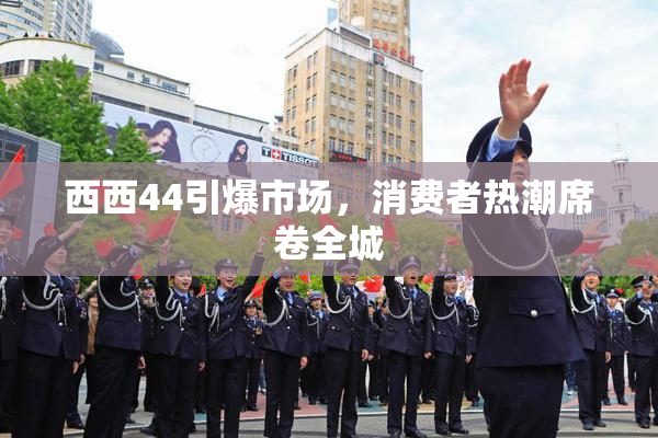 西西44引爆市场，消费者热潮席卷全城