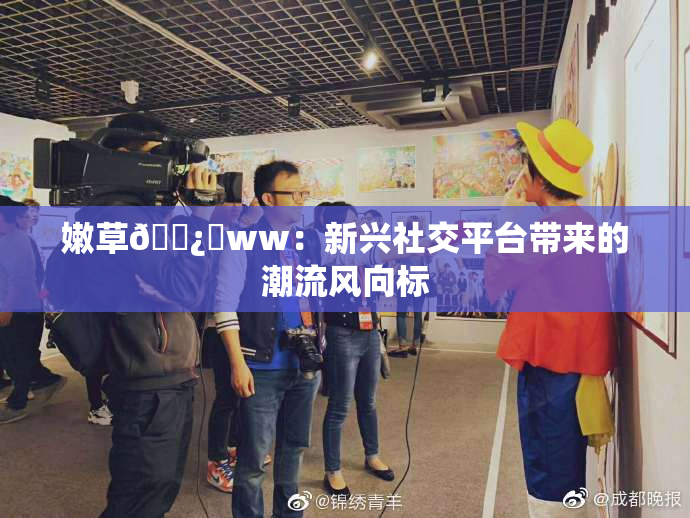 嫩草🌿‌ww：新兴社交平台带来的潮流风向标