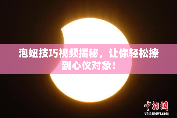 泡妞技巧视频揭秘，让你轻松撩到心仪对象！