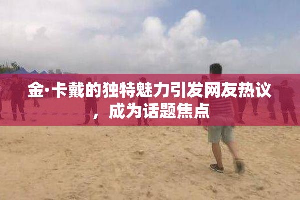 金·卡戴的独特魅力引发网友热议，成为话题焦点