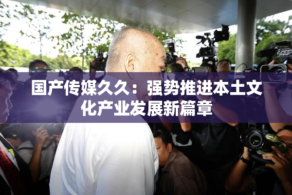 国产传媒久久：强势推进本土文化产业发展新篇章