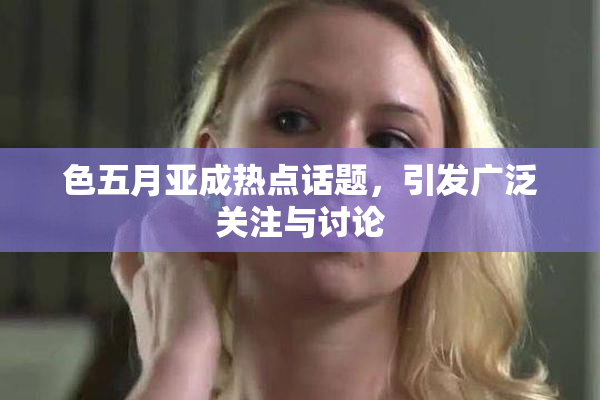 色五月亚成热点话题，引发广泛关注与讨论