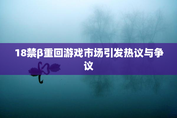 18禁β重回游戏市场引发热议与争议