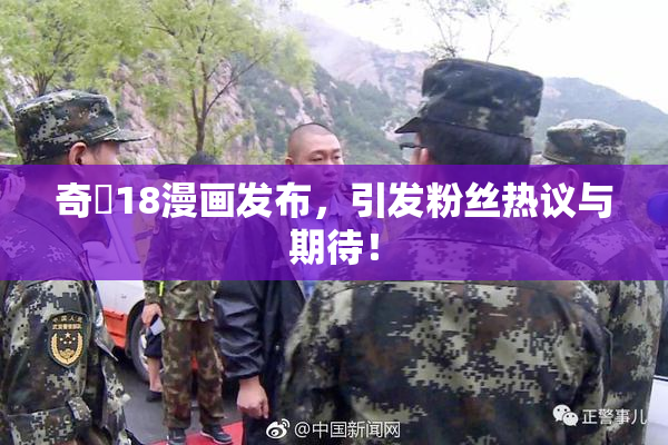奇犽18漫画发布，引发粉丝热议与期待！