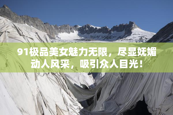 91极品美女魅力无限，尽显妩媚动人风采，吸引众人目光！