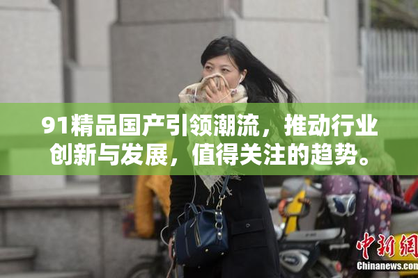91精品国产引领潮流，推动行业创新与发展，值得关注的趋势。