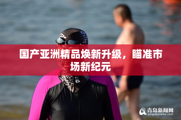 国产亚洲精品焕新升级，瞄准市场新纪元