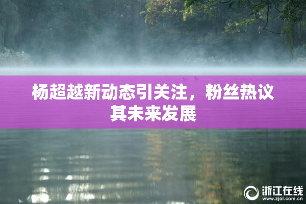杨超越新动态引关注，粉丝热议其未来发展