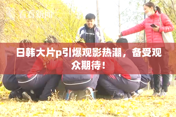 日韩大片p引爆观影热潮，备受观众期待！
