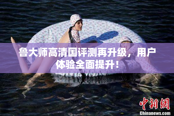 鲁大师高清国评测再升级，用户体验全面提升！