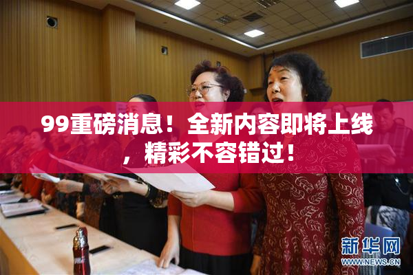99重磅消息！全新内容即将上线，精彩不容错过！
