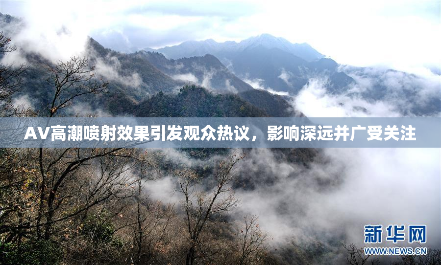 AV高潮喷射效果引发观众热议，影响深远并广受关注