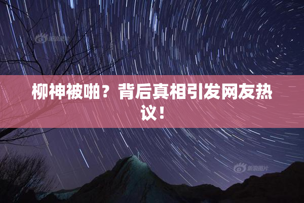 柳神被啪？背后真相引发网友热议！