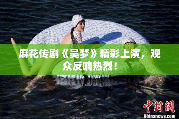 麻花传剧《吴梦》精彩上演，观众反响热烈！
