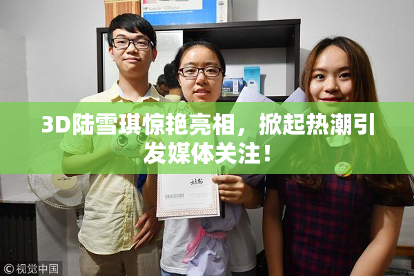 3D陆雪琪惊艳亮相，掀起热潮引发媒体关注！