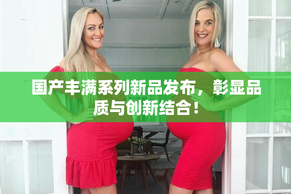 国产丰满系列新品发布，彰显品质与创新结合！