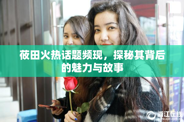 莜田火热话题频现，探秘其背后的魅力与故事