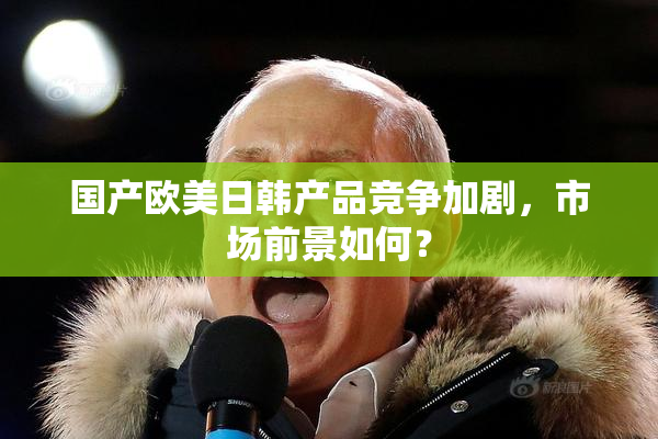 国产欧美日韩产品竞争加剧，市场前景如何？