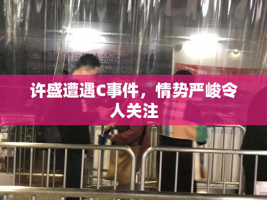 许盛遭遇C事件，情势严峻令人关注