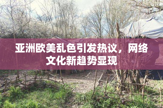 亚洲欧美乱色引发热议，网络文化新趋势显现