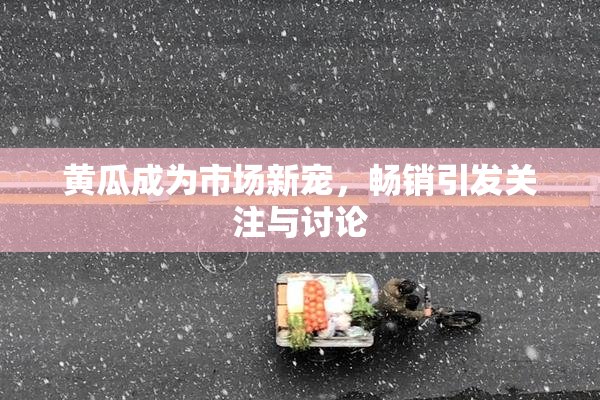 黄瓜成为市场新宠，畅销引发关注与讨论