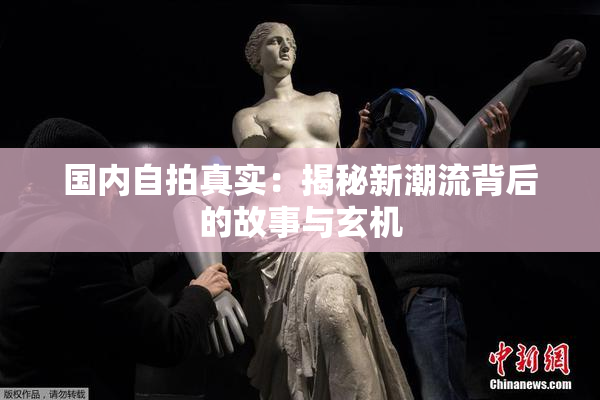 国内自拍真实：揭秘新潮流背后的故事与玄机