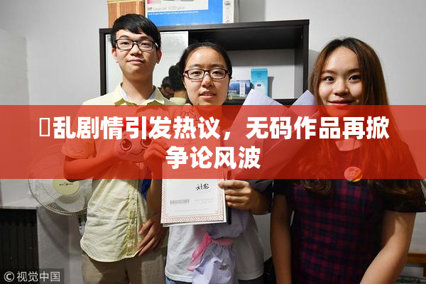 婬乱剧情引发热议，无码作品再掀争论风波