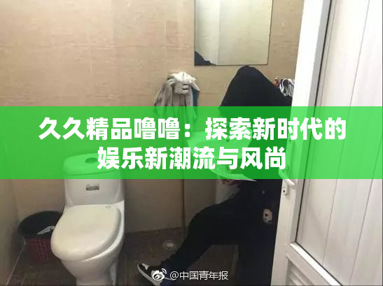 久久精品噜噜：探索新时代的娱乐新潮流与风尚