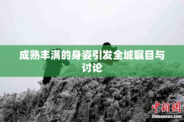 成熟丰满的身姿引发全城瞩目与讨论