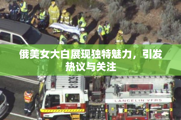 俄美女大白展现独特魅力，引发热议与关注