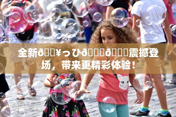 全新🔥っひ🍑🍑震撼登场，带来更精彩体验！