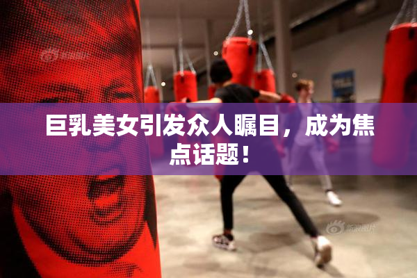 巨乳美女引发众人瞩目，成为焦点话题！