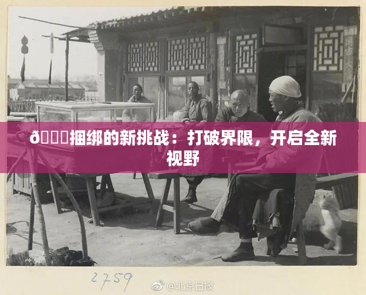 🔞捆绑的新挑战：打破界限，开启全新视野