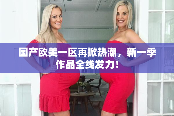 国产欧美一区再掀热潮，新一季作品全线发力！