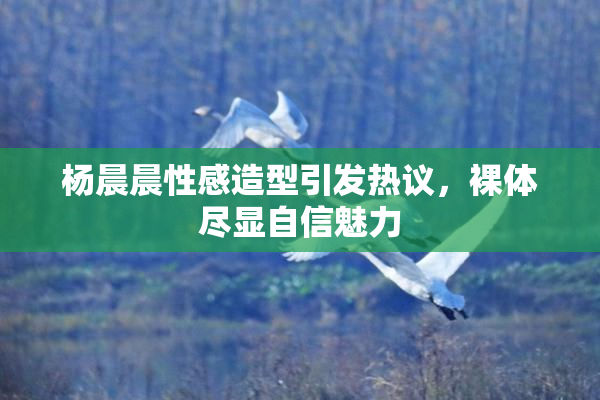 杨晨晨性感造型引发热议，裸体尽显自信魅力