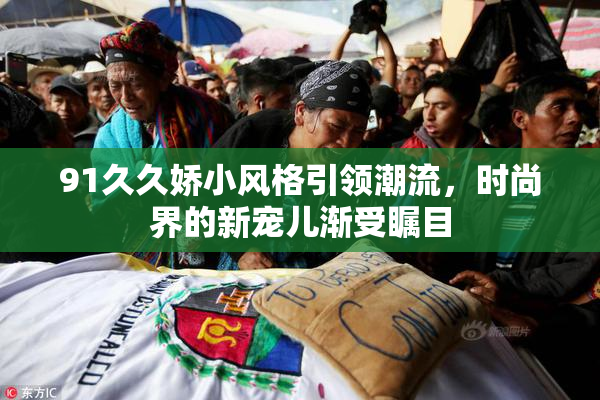 91久久娇小风格引领潮流，时尚界的新宠儿渐受瞩目