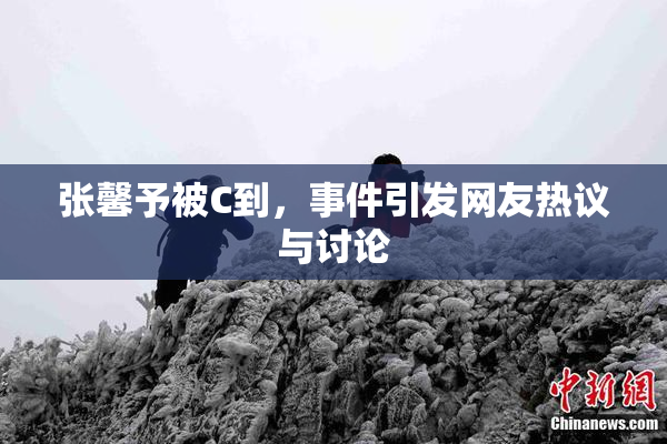 张馨予被C到，事件引发网友热议与讨论