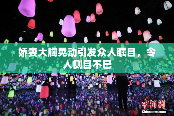 娇妻大胸晃动引发众人瞩目，令人侧目不已