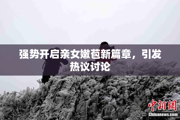 强势开启亲女嫩苞新篇章，引发热议讨论
