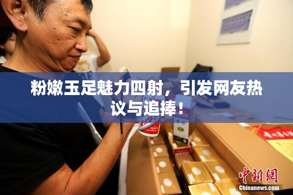粉嫩玉足魅力四射，引发网友热议与追捧！