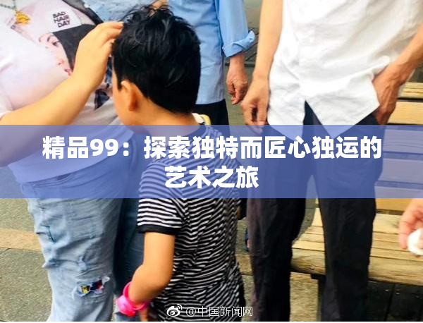精品99：探索独特而匠心独运的艺术之旅