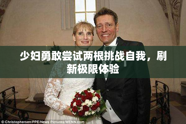 少妇勇敢尝试两根挑战自我，刷新极限体验