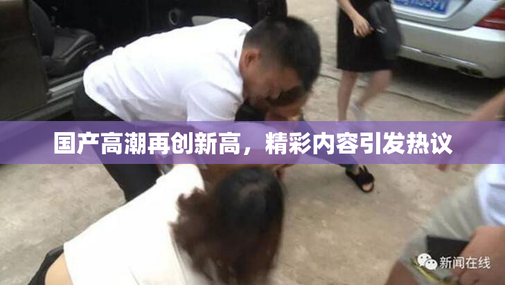 国产高潮再创新高，精彩内容引发热议