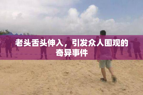 老头舌头伸入，引发众人围观的奇异事件