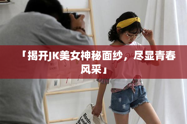 「揭开JK美女神秘面纱，尽显青春风采」