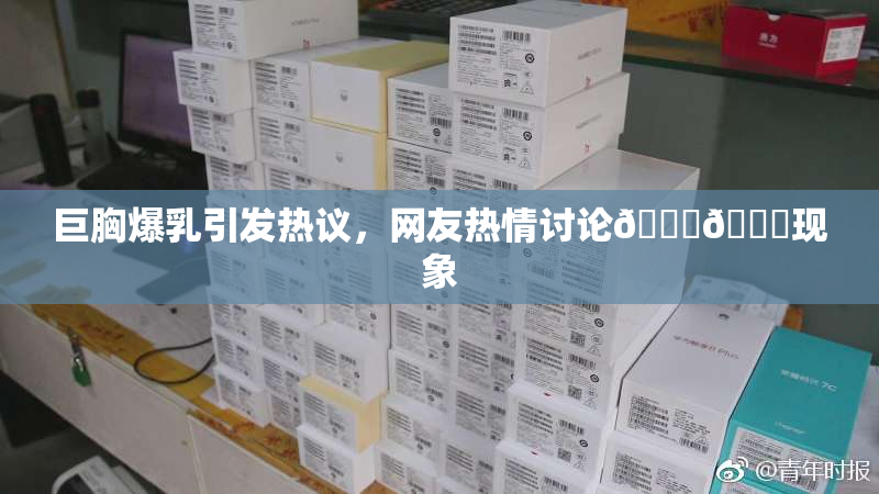 巨胸爆乳引发热议，网友热情讨论🔞🔞现象
