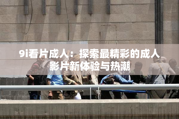 9i看片成人：探索最精彩的成人影片新体验与热潮