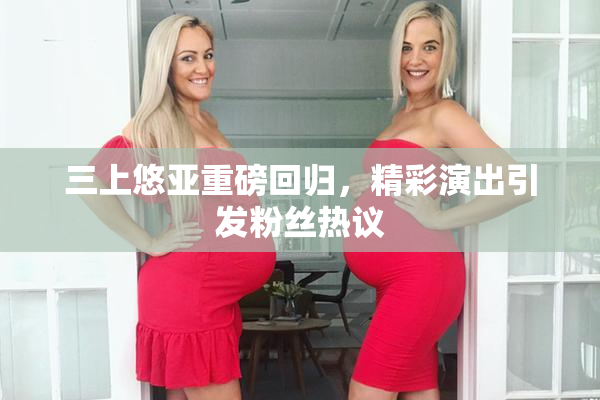 三上悠亚重磅回归，精彩演出引发粉丝热议